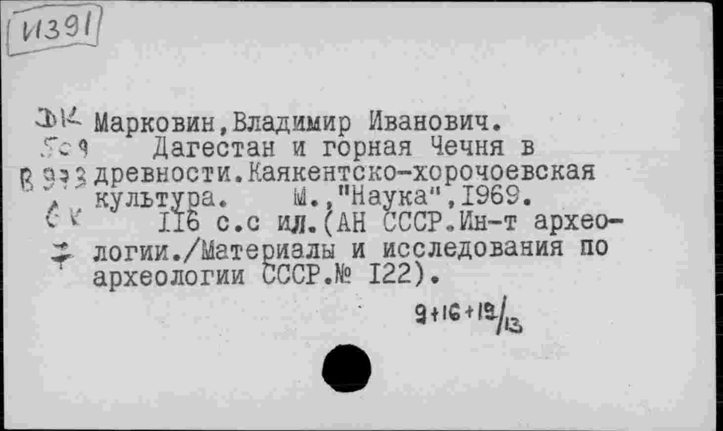 ﻿Марковин,Владимир Иванович.
5с я Дагестан и горная Чечня в р аз з древности.Каякентско-хорочоевская ' 7 культура. М.,"Наука",1969.
CV 116 с.с ил.(АН СССР.Ин-т архео-х логии./Материалы и исследования по археологии CCCP.N? 122).
9+iG + l^